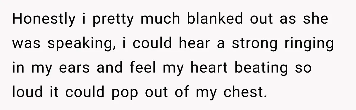 Honestly i pretty much blanked out as she was speaking, i could hear a strong ringing in my ears and feel my heart beating so loud it could pop out...