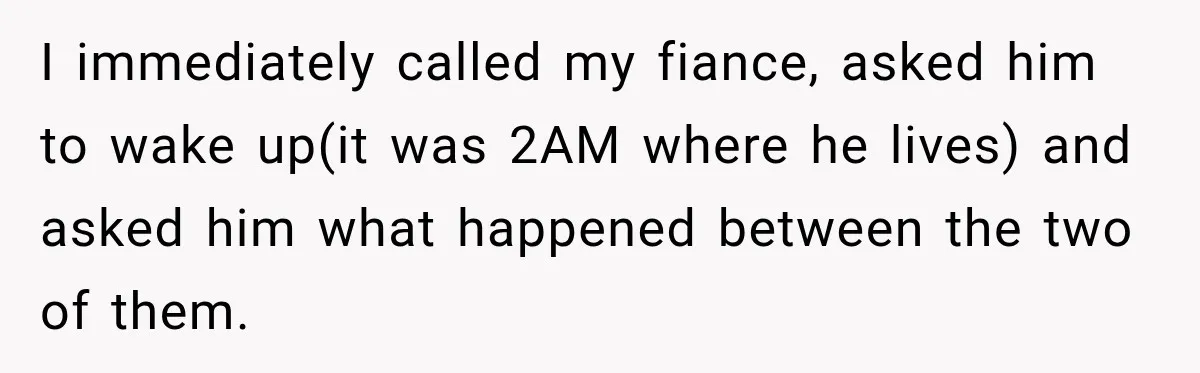 I immediately called my fiance, asked him to wake up(it was 2AM where he lives) and asked him what happened between the two of them.