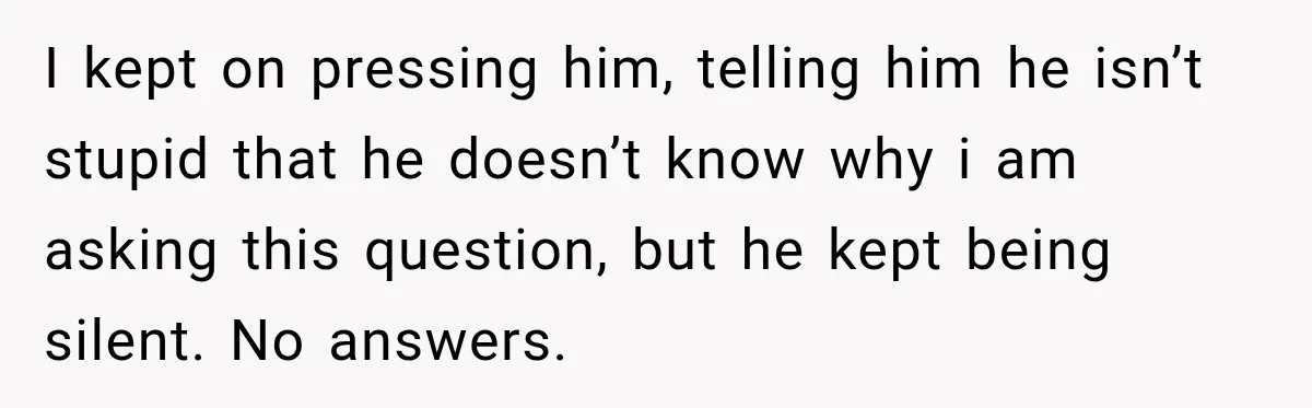I kept on pressing him, telling him he isn’t stupid that he doesn’t know why i am asking this question, but he kept being silent. No answers.