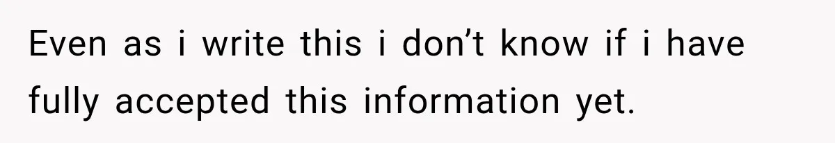 Even as i write this i don’t know if i have fully accepted this information yet.