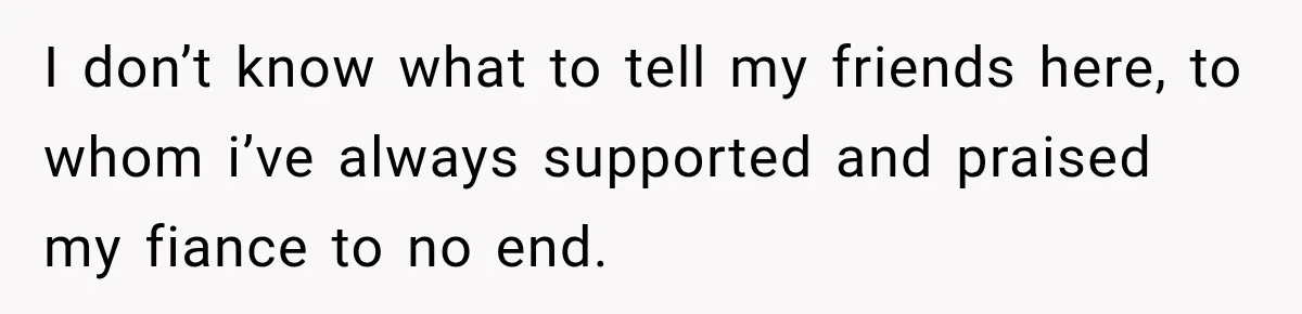 I don’t know what to tell my friends here, to whom i’ve always supported and praised my fiance to no end.