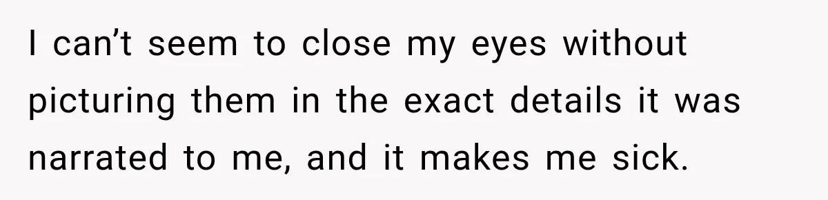 I can’t seem to close my eyes without picturing them in the exact details it was narrated to me, and it makes me sick.