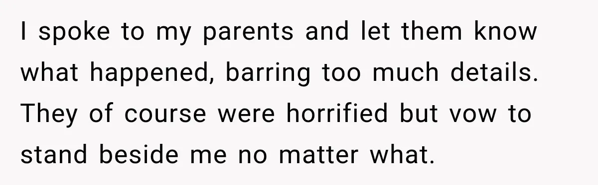 I spoke to my parents and let them know what happened, barring too much details. They of course were horrified but vow to stand beside me no matter what.