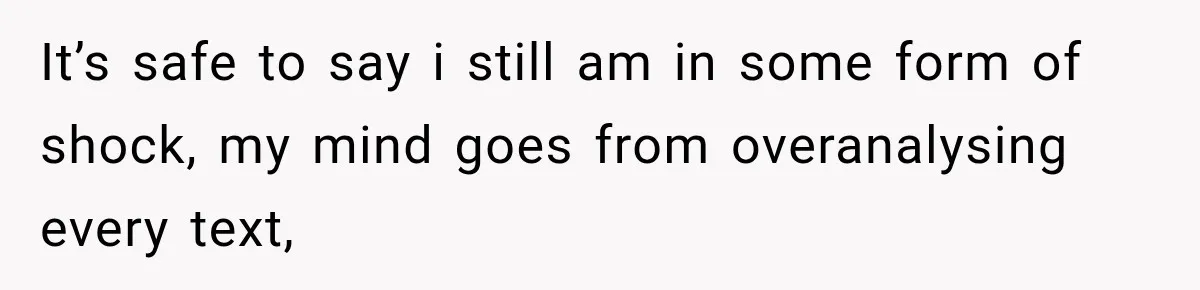 It’s safe to say i still am in some form of shock, my mind goes from overanalysing every text,