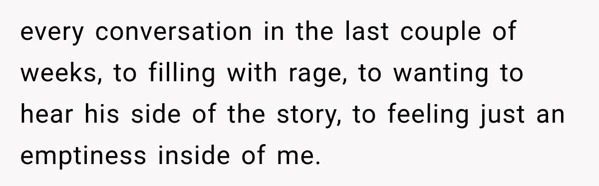 every conversation in the last couple of weeks, to filling with rage, to wanting to hear his side of the story, to feeling just an emptiness inside of me.