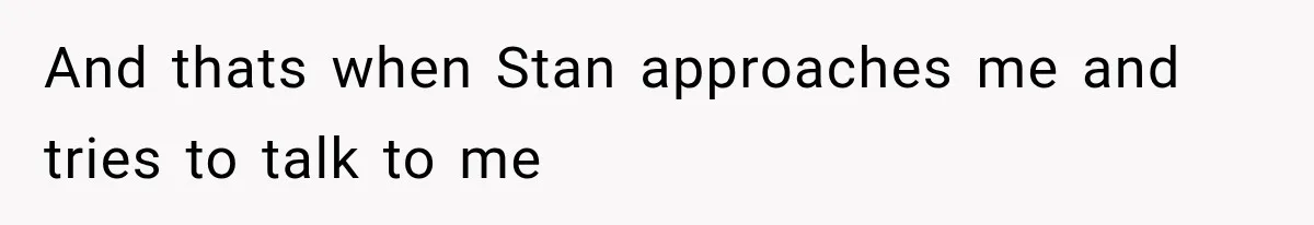 And thats when Stan approaches me and tries to talk to me
