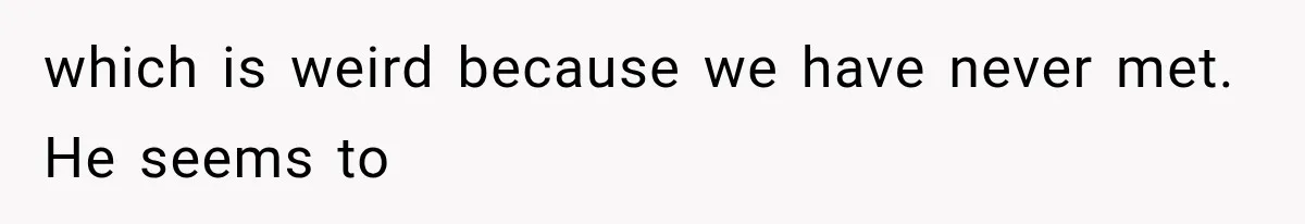 which is weird because we have never met. He seems to