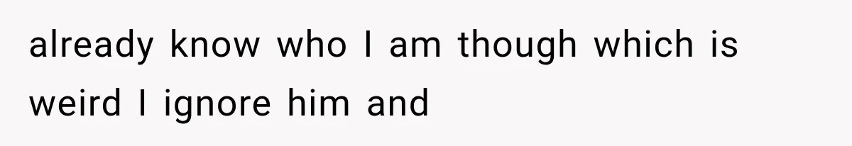 already know who I am though which is weird I ignore him and