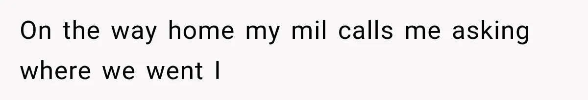 On the way home my mil calls me asking where we went I
