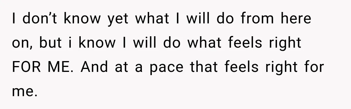 I don’t know yet what I will do from here on, but i know I will do what feels right FOR ME. And at a pace that feels right for...