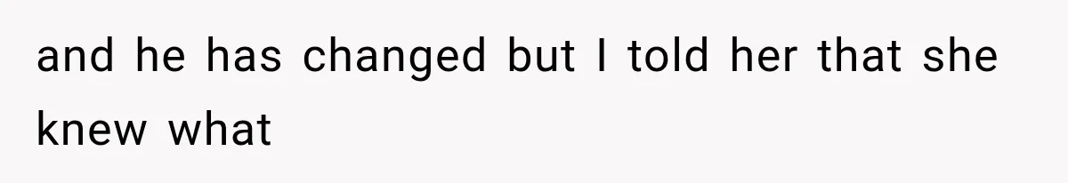 and he has changed but I told her that she knew what