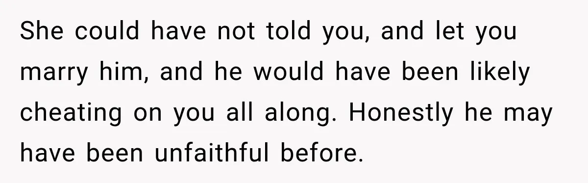 She could have not told you, and let you marry him, and he would have been likely cheating on you all along. Honestly he may have been unfaithful before.