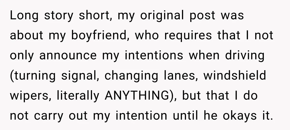 Long story short, my original post was about my boyfriend, who requires that I not only announce my intentions when driving (turning signal, changing lanes, windshield wipers, literally ANYTHING), but...