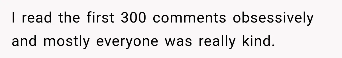 I read the first 300 comments obsessively and mostly everyone was really kind.