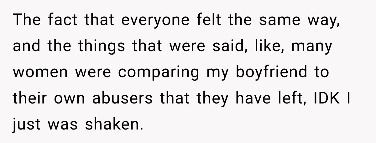 The fact that everyone felt the same way, and the things that were said, like, many women were comparing my boyfriend to their own abusers that they have left, IDK...