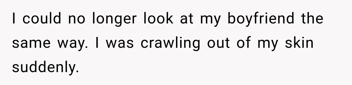 I could no longer look at my boyfriend the same way. I was crawling out of my skin suddenly.