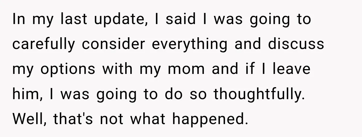 In my last update, I said I was going to carefully consider everything and discuss my options with my mom and if I leave him, I was going to do...