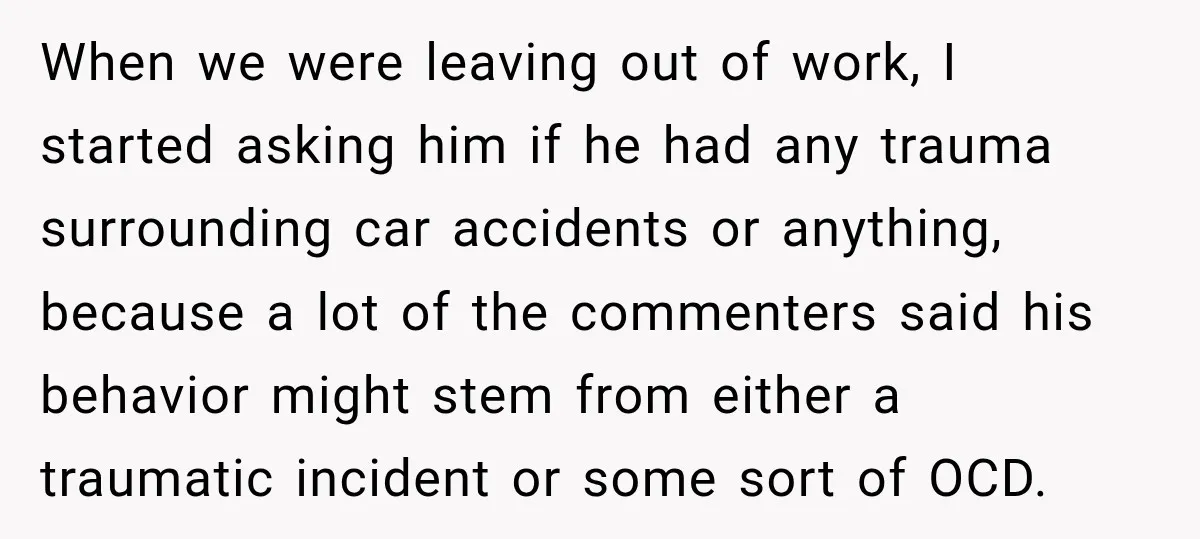 When we were leaving out of work, I started asking him if he had any trauma surrounding car accidents or anything, because a lot of the commenters said his behavior...