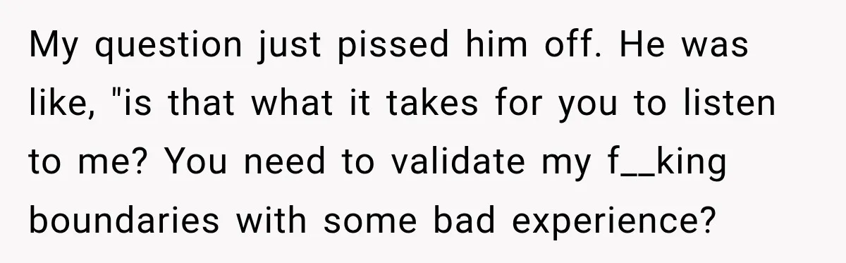 My question just pissed him off. He was like, "is that what it takes for you to listen to me? You need to validate my f__king boundaries with some bad...