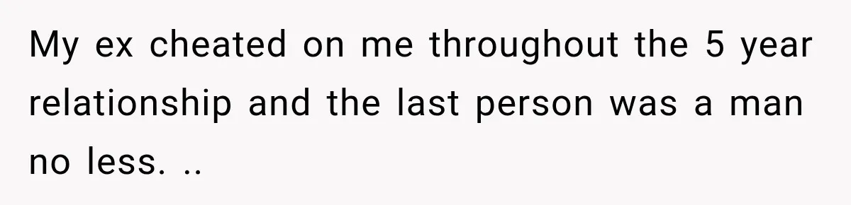 My ex cheated on me throughout the 5 year relationship and the last person was a man no less. ..
