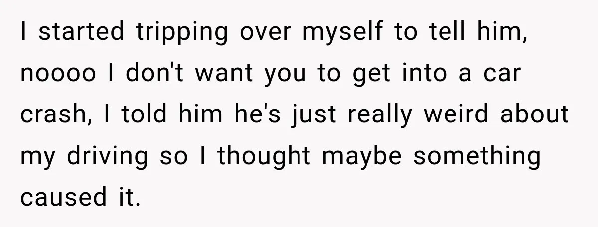I started tripping over myself to tell him, noooo I don't want you to get into a car crash, I told him he's just really weird about my driving so...