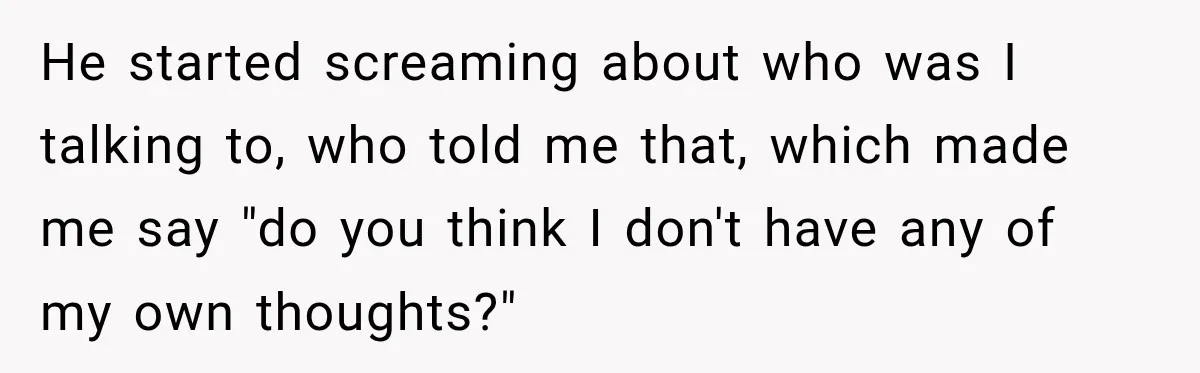 He started screaming about who was I talking to, who told me that, which made me say "do you think I don't have any of my own thoughts?"
