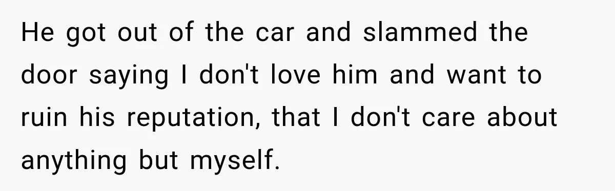 He got out of the car and slammed the door saying I don't love him and want to ruin his reputation, that I don't care about anything but myself.