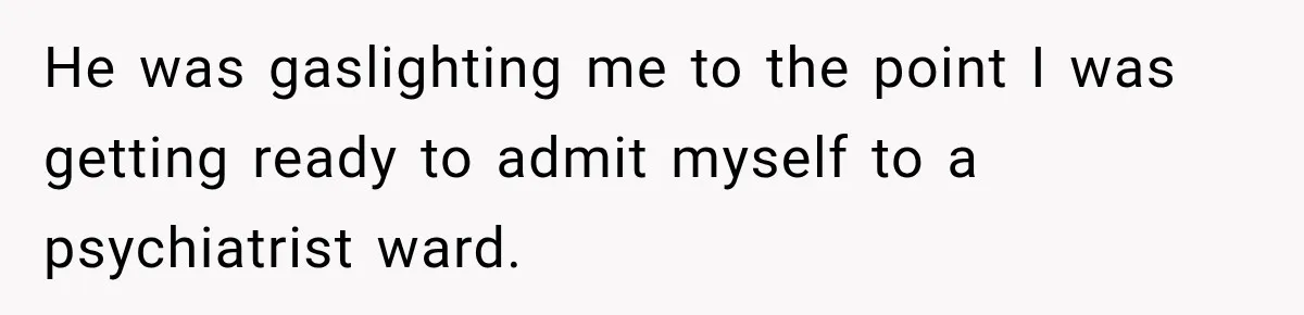 He was gaslighting me to the point I was getting ready to admit myself to a psychiatrist ward.