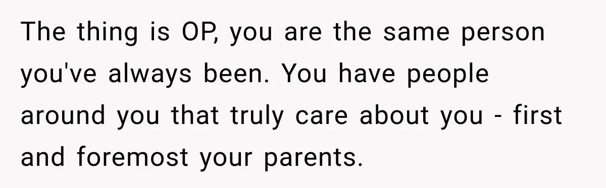 The thing is OP, you are the same person you've always been. You have people around you that truly care about you - first and foremost your parents.