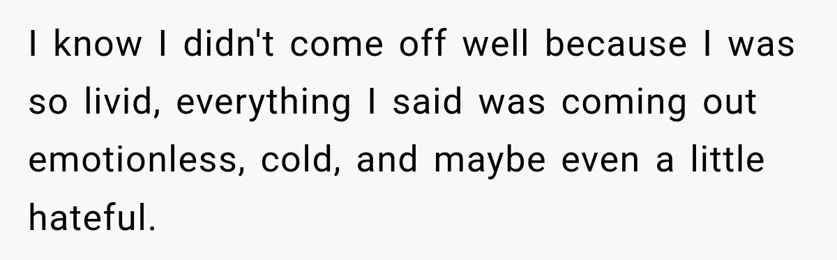 I know I didn't come off well because I was so livid, everything I said was coming out emotionless, cold, and maybe even a little hateful.