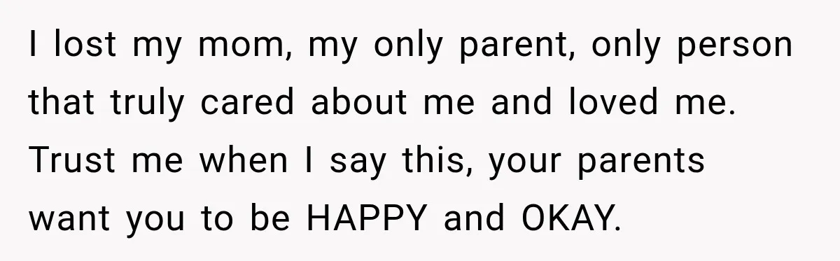 I lost my mom, my only parent, only person that truly cared about me and loved me. Trust me when I say this, your parents want you to be HAPPY...
