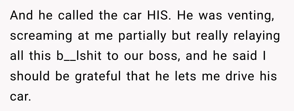 And he called the car HIS. He was venting, screaming at me partially but really relaying all this b__lshit to our boss, and he said I should be grateful that...