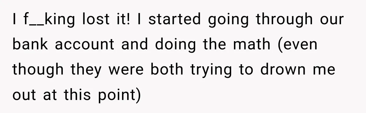 I f__king lost it! I started going through our bank account and doing the math (even though they were both trying to drown me out at this point)