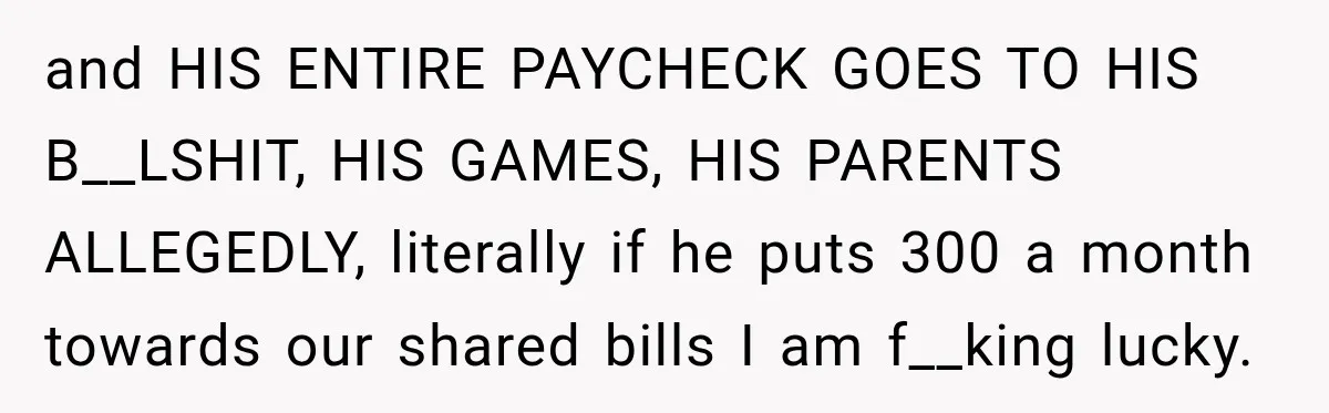 and HIS ENTIRE PAYCHECK GOES TO HIS B__LSHIT, HIS GAMES, HIS PARENTS ALLEGEDLY, literally if he puts 300 a month towards our shared bills I am f__king lucky.