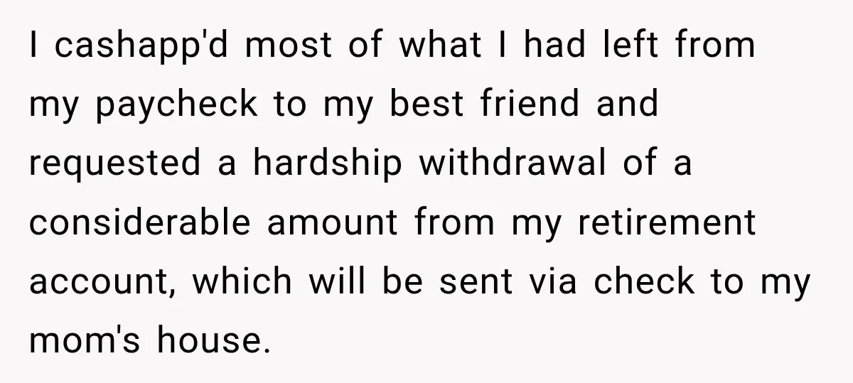 I cashapp'd most of what I had left from my paycheck to my best friend and requested a hardship withdrawal of a considerable amount from my retirement account, which will...