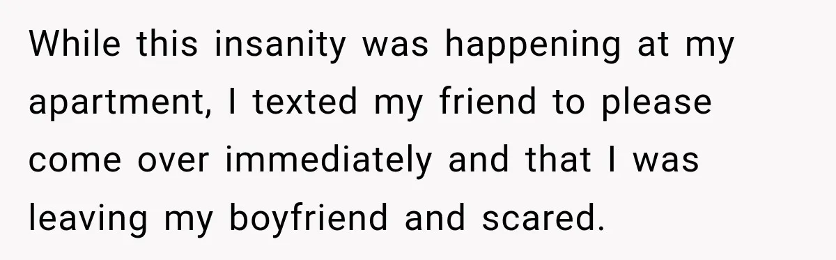 While this insanity was happening at my apartment, I texted my friend to please come over immediately and that I was leaving my boyfriend and scared.