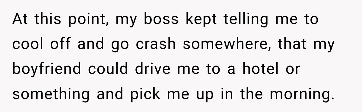 At this point, my boss kept telling me to cool off and go crash somewhere, that my boyfriend could drive me to a hotel or something and pick me up...