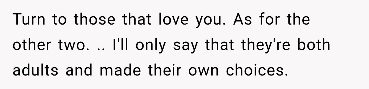 Turn to those that love you. As for the other two. .. I'll only say that they're both adults and made their own choices.