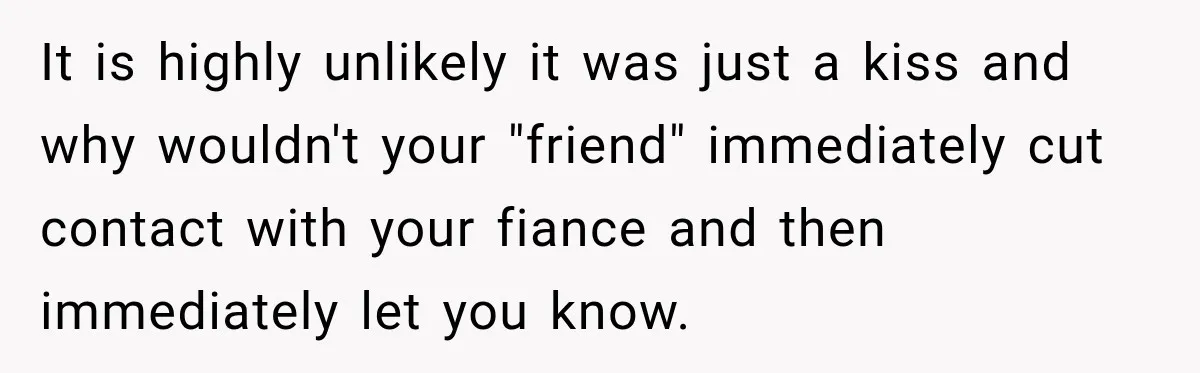 It is highly unlikely it was just a kiss and why wouldn't your "friend" immediately cut contact with your fiance and then immediately let you know.