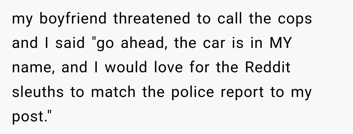 my boyfriend threatened to call the cops and I said "go ahead, the car is in MY name, and I would love for the Reddit sleuths to match the police...