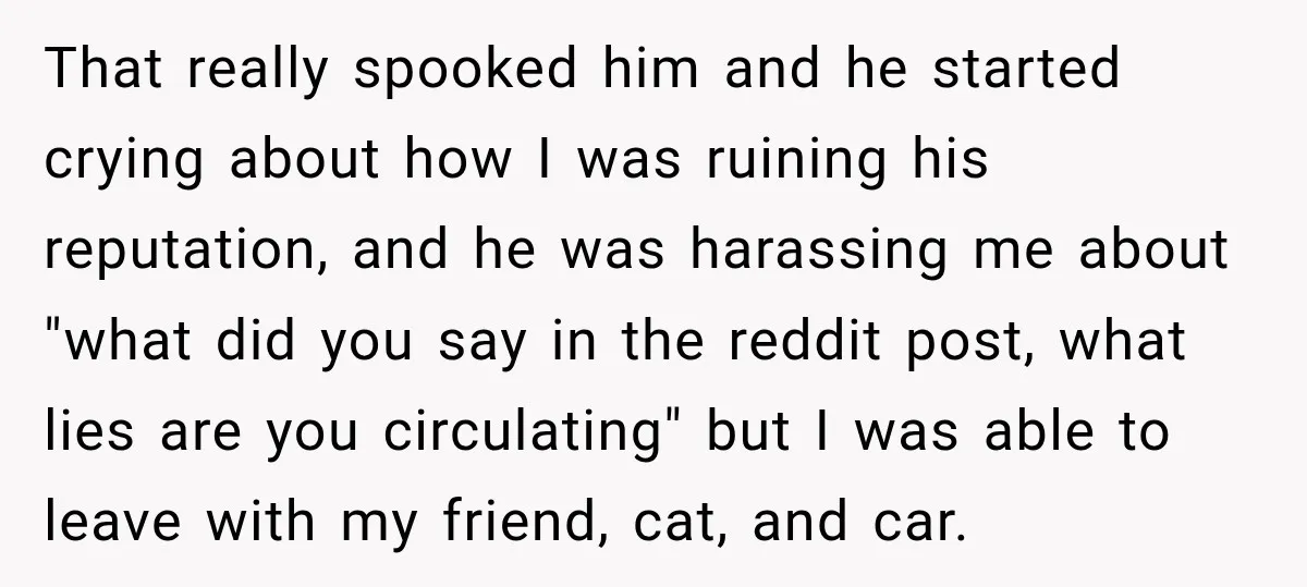 That really spooked him and he started crying about how I was ruining his reputation, and he was harassing me about "what did you say in the reddit post, what...