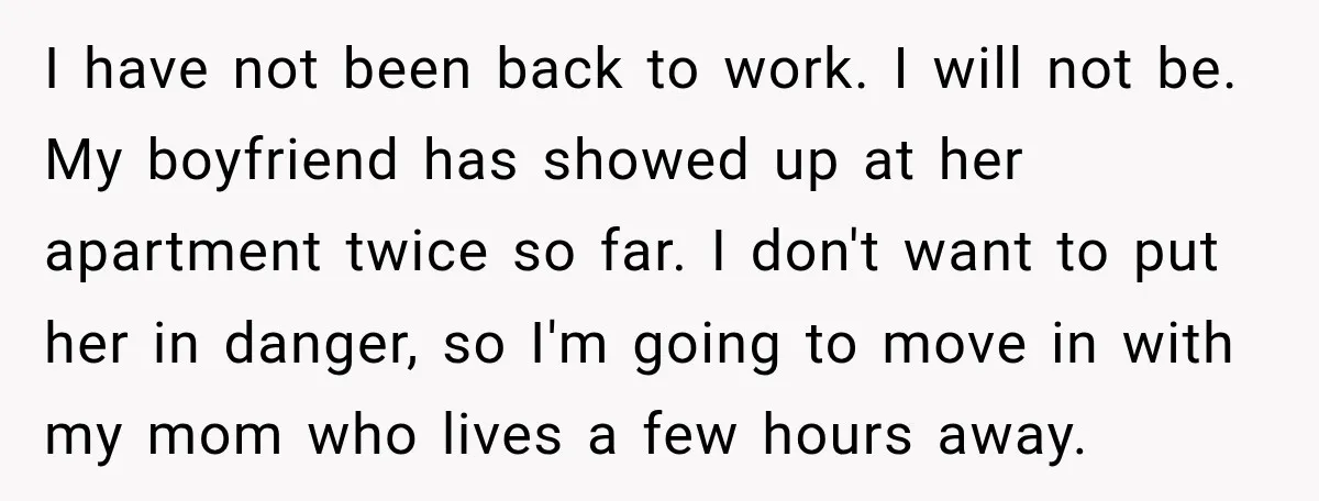I have not been back to work. I will not be. My boyfriend has showed up at her apartment twice so far. I don't want to put her in danger,...