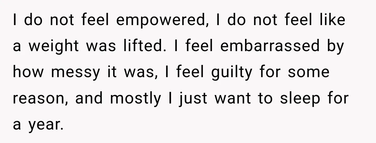 I do not feel empowered, I do not feel like a weight was lifted. I feel embarrassed by how messy it was, I feel guilty for some reason, and mostly...