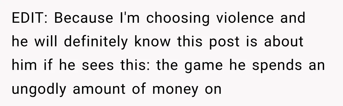 EDIT: Because I'm choosing violence and he will definitely know this post is about him if he sees this: the game he spends an ungodly amount of money on