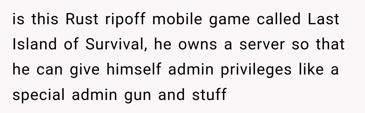 is this Rust ripoff mobile game called Last Island of Survival, he owns a server so that he can give himself admin privileges like a special admin gun and stuff