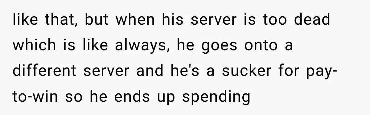 like that, but when his server is too dead which is like always, he goes onto a different server and he's a sucker for pay-to-win so he ends up spending