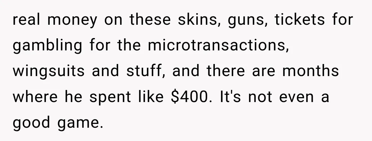 real money on these skins, guns, tickets for gambling for the microtransactions, wingsuits and stuff, and there are months where he spent like $400. It's not even a good game.