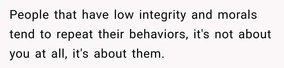 People that have low integrity and morals tend to repeat their behaviors, it's not about you at all, it's about them.