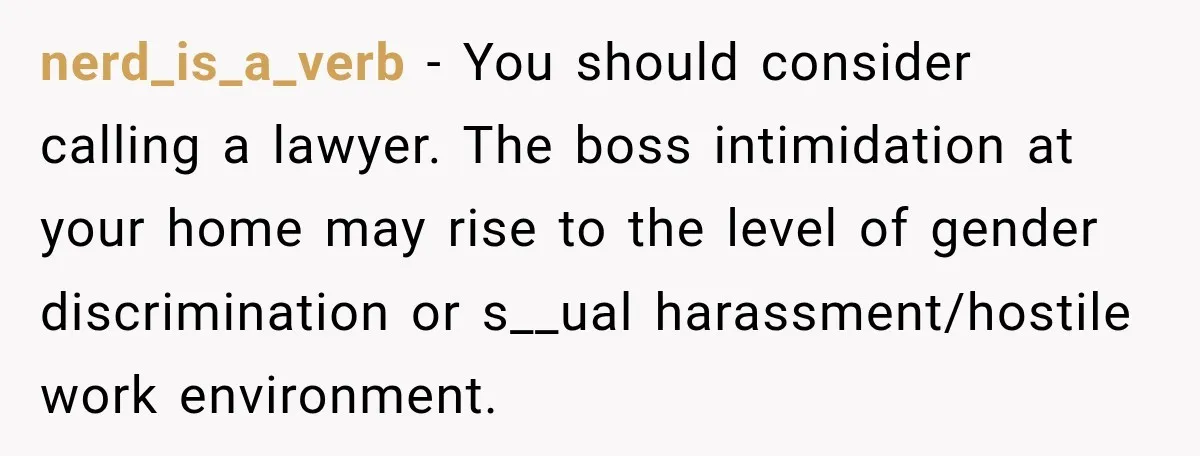 nerd_is_a_verb − You should consider calling a lawyer. The boss intimidation at your home may rise to the level of gender discrimination or s__ual harassment/hostile work environment.