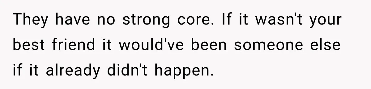 They have no strong core. If it wasn't your best friend it would've been someone else if it already didn't happen.